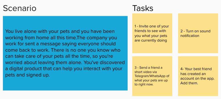 Scenary for user tests: You live alone with your pets and you have been working from home all this time.The company you work for sent a message saying everyone should come back to work. There is no one you know who can take care of your pets all the time, so you're worried about leaving them alone. You've discovered a digital product that can help you interact with your pets and signed up. Tasks: 1 - Invite one of your friends to see with you what your pets are currently doing  2 - Turn on sound notification 3 - Send a friend a short video via Telegram/WhatsApp of what your pets are up to right now. 4- Your best friend has created an account on the app. Add them.