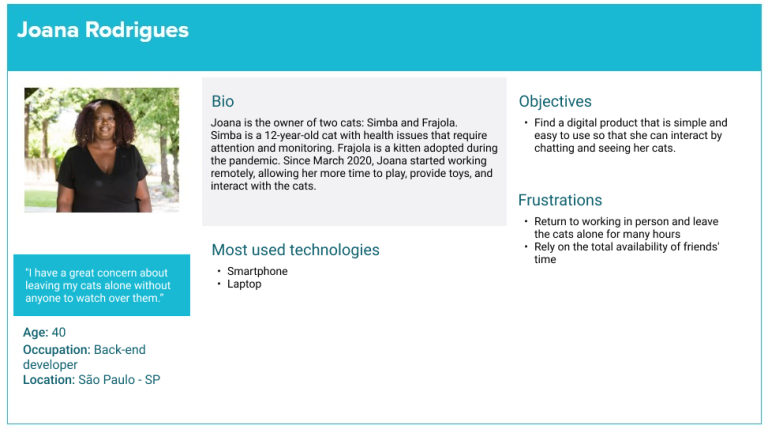 Persona Joana Rodrigues "I have a great concern about leaving my cats alone without anyone to watch over them.” Age: 40 Occupation: Back-end developer Location: São Paulo - SP Bio: Joana is the owner of two cats: Simba and Frajola. Simba is a 12-year-old cat with health issues that require attention and monitoring. Frajola is a kitten adopted during the pandemic. Since March 2020, Joana started working remotely, allowing her more time to play, provide toys, and interact with the cats. Most used technologies Smartphone and laptop Objectives: Find a digital product that is simple and easy to use so that she can interact by chatting and seeing her cats. Frustrations: 1 - Return to working in person and leave the cats alone for many hours. 2 - Rely on the total availability of friends' time