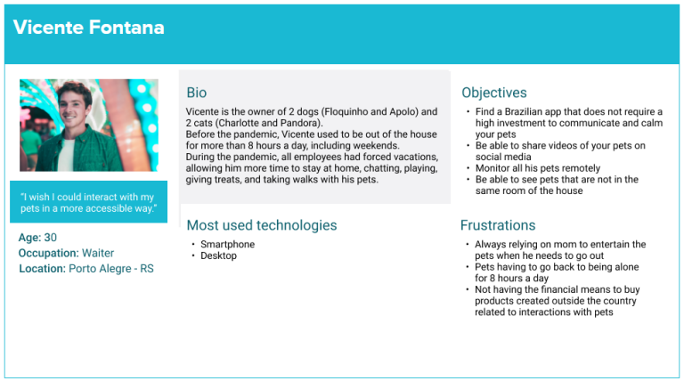Persona Vicente Fontana “I wish I could interact with my pets in a more accessible way.” Age: 30 Occupation: Waiter Location: Porto Alegre - RS Bio: Vicente is the owner of 2 dogs (Floquinho and Apolo) and 2 cats (Charlotte and Pandora). Before the pandemic, Vicente used to be out of the house for more than 8 hours a day, including weekends. During the pandemic, all employees had forced vacations, allowing him more time to stay at home, chatting, playing, giving treats, and taking walks with his pets. Most used technologies: Smartphone and desktop Objectives: 1- Find a Brazilian app that does not require a high investment to communicate and calm your pets 2 - Be able to share videos of your pets on social media 3 - Monitor all his pets remotely 4 - Be able to see pets that are not in the same room of the house Frustrations: 1- Always relying on mom to entertain the pets when he needs to go out 2 - Pets having to go back to being alone for 8 hours a day 3 - Not having the financial means to buy products created outside the country related to interactions with pets